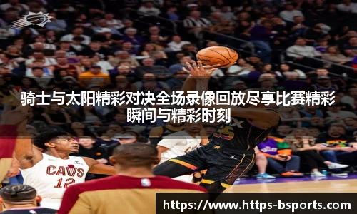 骑士与太阳精彩对决全场录像回放尽享比赛精彩瞬间与精彩时刻